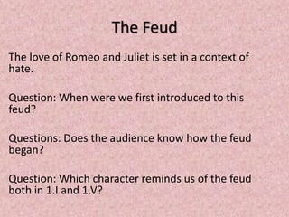 The Feud
The love of Romeo and Juliet is set in a context of
hate.

Question: When were we first introduced to this
feud?

Questions: Does the audience know how the feud
began?

Question: Which character reminds us of the feud
both in 1.I and 1.V?
 