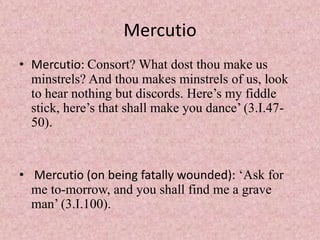 Mercutio
• Mercutio: Consort? What dost thou make us
  minstrels? And thou makes minstrels of us, look
  to hear nothing but discords. Here’s my fiddle
  stick, here’s that shall make you dance’ (3.I.47-
  50).


• Mercutio (on being fatally wounded): ‘Ask for
  me to-morrow, and you shall find me a grave
  man’ (3.I.100).
 