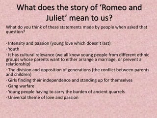 What does the story of ‘Romeo and
            Juliet’ mean to us?
What do you think of these statements made by people when asked that
question?

· Intensity and passion (young love which doesn’t last)
· Youth
· It has cultural relevance (we all know young people from different ethnic
groups whose parents want to either arrange a marriage, or prevent a
relationship)
· The division and opposition of generations (the conflict between parents
and children)
· Girls finding their independence and standing up for themselves
· Gang warfare
· Young people having to carry the burden of ancient quarrels
· Universal theme of love and passion
 