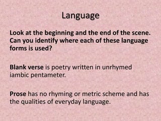 Language
Look at the beginning and the end of the scene.
Can you identify where each of these language
forms is used?

Blank verse is poetry written in unrhymed
iambic pentameter.

Prose has no rhyming or metric scheme and has
the qualities of everyday language.
 