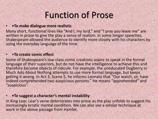 Function of Prose
• •To make dialogue more realistic
Many short, functional lines like “And I, my lord,” and “I pray you leave me” are
written in prose to give the play a sense of realism. In some longer speeches,
Shakespeare allowed the audience to identify more closely with his characters by
using the everyday language of the time.

• •To create comic effect
Some of Shakespeare’s low-class comic creations aspire to speak in the formal
language of their superiors, but do not have the intelligence to achieve this and
therefore become objects of ridicule. For example, the uneducated Dogberry in
Much Ado About Nothing attempts to use more formal language, but keeps
getting it wrong. In Act 3, Scene 5, he informs Leonato that “Our watch, sir, have
indeed comprehended two auspicious persons.” He means “apprehended” and
“suspicious”.

• •To suggest a character’s mental instability
In King Lear, Lear’s verse deteriorates into prose as the play unfolds to suggest his
increasingly erratic mental condition. We can also see a similar technique at
work in the above passage from Hamlet.
 