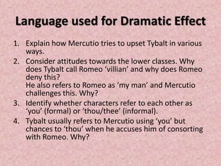 Language used for Dramatic Effect
1. Explain how Mercutio tries to upset Tybalt in various
   ways.
2. Consider attitudes towards the lower classes. Why
   does Tybalt call Romeo ‘villian’ and why does Romeo
   deny this?
   He also refers to Romeo as ‘my man’ and Mercutio
   challenges this. Why?
3. Identify whether characters refer to each other as
   ‘you’ (formal) or ‘thou/thee’ (informal).
4. Tybalt usually refers to Mercutio using ‘you’ but
   chances to ‘thou’ when he accuses him of consorting
   with Romeo. Why?
 