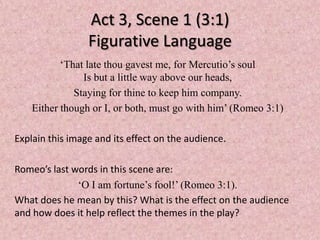 Act 3, Scene 1 (3:1)
                 Figurative Language
           ‘That late thou gavest me, for Mercutio’s soul
                Is but a little way above our heads,
              Staying for thine to keep him company.
    Either though or I, or both, must go with him’ (Romeo 3:1)

Explain this image and its effect on the audience.

Romeo’s last words in this scene are:
              ‘O I am fortune’s fool!’ (Romeo 3:1).
What does he mean by this? What is the effect on the audience
and how does it help reflect the themes in the play?
 