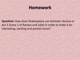 Homework

Question: How does Shakespeare use dramatic devices in
Act 3 Scene 1 of Romeo and Juliet in order to make it an
interesting, exciting and pivotal scene?
 