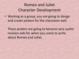 Romeo and Juliet
         Character Development
• Working as a group, you are going to design
  and create posters for the classroom wall.

  These posters are going to become very useful
  revision aids for when you come to write
  about Romeo and Juliet.
 