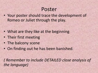 Poster
• Your poster should trace the development of
  Romeo or Juliet through the play.

•   What are they like at the beginning
•   Their first meeting
•   The balcony scene
•   On finding out he has been banished.

( Remember to include DETAILED close analysis of
the language)
 