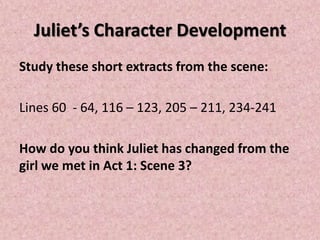 Juliet’s Character Development
Study these short extracts from the scene:

Lines 60 - 64, 116 – 123, 205 – 211, 234-241

How do you think Juliet has changed from the
girl we met in Act 1: Scene 3?
 