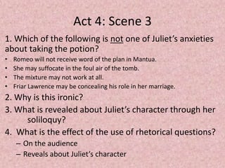 Act 4: Scene 3
1. Which of the following is not one of Juliet’s anxieties
about taking the potion?
•   Romeo will not receive word of the plan in Mantua.
•   She may suffocate in the foul air of the tomb.
•   The mixture may not work at all.
•   Friar Lawrence may be concealing his role in her marriage.
2. Why is this ironic?
3. What is revealed about Juliet’s character through her
     soliloquy?
4. What is the effect of the use of rhetorical questions?
     – On the audience
     – Reveals about Juliet’s character
 
