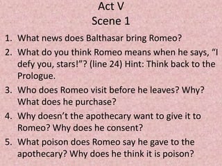 Act V
                      Scene 1
1. What news does Balthasar bring Romeo?
2. What do you think Romeo means when he says, “I
   defy you, stars!”? (line 24) Hint: Think back to the
   Prologue.
3. Who does Romeo visit before he leaves? Why?
   What does he purchase?
4. Why doesn’t the apothecary want to give it to
   Romeo? Why does he consent?
5. What poison does Romeo say he gave to the
   apothecary? Why does he think it is poison?
 