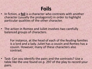 Foils
• In fiction, a foil is a character who contrasts with another
  character (usually the protagonist) in order to highlight
  particular qualities of the other character.

• The action in Romeo and Juliet involves two carefully
  balanced groups of characters.

      For instance, at the head of each of the feuding families
      is a lord and a lady. Juliet has a cousin and Romeo has a
      cousin. However, many of these characters also
      contrast.

• Task: Can you identify the pairs and the contrasts? Use a
  table like the one found on p. 297 of the play to record your
  pairs.
 