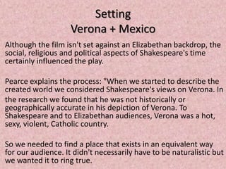 Setting
                    Verona + Mexico
Although the film isn't set against an Elizabethan backdrop, the
social, religious and political aspects of Shakespeare's time
certainly influenced the play.

Pearce explains the process: "When we started to describe the
created world we considered Shakespeare's views on Verona. In
the research we found that he was not historically or
geographically accurate in his depiction of Verona. To
Shakespeare and to Elizabethan audiences, Verona was a hot,
sexy, violent, Catholic country.

So we needed to find a place that exists in an equivalent way
for our audience. It didn't necessarily have to be naturalistic but
we wanted it to ring true.
 