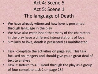 Act 4: Scene 5
                 Act 5: Scene 1
             The language of Death
• We have already witnessed how love is presented
  through language in the play.
• We have also established that many of the characters
  in the play have a different interpretations of love.
• Similarly to love, death is presented as multifaceted.

• Task: complete the activities on page 286. This task
  focused on imagery and should give you a great deal of
  text to analyse.
• Task 2: Return to 4.5. Read through the play as a group
  of four complete task 2 on page 284.
 