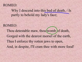 ROMEO:
   Why I descend into this bed of death, / Is
   partly to behold my lady's face;

ROMEO:
 Thou detestable maw, thou womb of death,
 Gorged with the dearest morsel of the earth,
 Thus I enforce thy rotten jaws to open,
 And, in despite, I'll cram thee with more food!
 