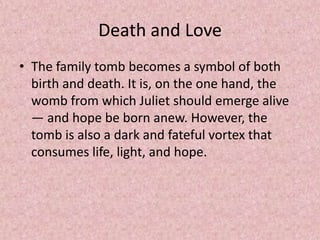Death and Love
• The family tomb becomes a symbol of both
  birth and death. It is, on the one hand, the
  womb from which Juliet should emerge alive
  — and hope be born anew. However, the
  tomb is also a dark and fateful vortex that
  consumes life, light, and hope.
 