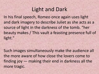 Light and Dark
In his final speech, Romeo once again uses light
and dark imagery to describe Juliet as she acts as a
source of light in the darkness of the tomb. "her
beauty makes / This vault a feasting presence full of
light."

Such images simultaneously make the audience all
the more aware of how close the lovers come to
finding joy — making their end in darkness all the
more tragic.
 