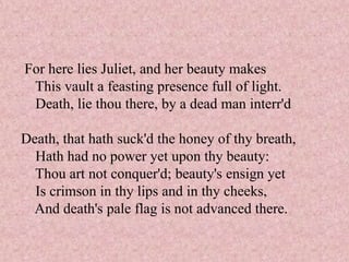 For here lies Juliet, and her beauty makes
 This vault a feasting presence full of light.
 Death, lie thou there, by a dead man interr'd

Death, that hath suck'd the honey of thy breath,
  Hath had no power yet upon thy beauty:
  Thou art not conquer'd; beauty's ensign yet
  Is crimson in thy lips and in thy cheeks,
 And death's pale flag is not advanced there.
 