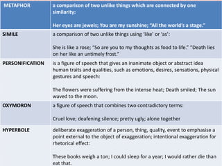 METAPHOR          a comparison of two unlike things which are connected by one
                  similarity:

                  Her eyes are jewels; You are my sunshine; “All the world’s a stage.”
SIMILE            a comparison of two unlike things using ‘like’ or ‘as’:

                  She is like a rose; “So are you to my thoughts as food to life.” “Death lies
                  on her like an untimely frost.”
PERSONIFICATION   is a figure of speech that gives an inanimate object or abstract idea
                  human traits and qualities, such as emotions, desires, sensations, physical
                  gestures and speech:

                  The flowers were suffering from the intense heat; Death smiled; The sun
                  waved to the moon.
OXYMORON          a figure of speech that combines two contradictory terms:

                  Cruel love; deafening silence; pretty ugly; alone together

HYPERBOLE         deliberate exaggeration of a person, thing, quality, event to emphasise a
                  point external to the object of exaggeration; intentional exaggeration for
                  rhetorical effect:

                  These books weigh a ton; I could sleep for a year; I would rather die than
                  eat that.
 