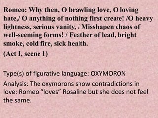 Romeo: Why then, O brawling love, O loving
hate,/ O anything of nothing first create! /O heavy
lightness, serious vanity, / Misshapen chaos of
well-seeming forms! / Feather of lead, bright
smoke, cold fire, sick health.
(Act I, scene 1)

Type(s) of figurative language: OXYMORON
Analysis: The oxymorons show contradictions in
love: Romeo “loves” Rosaline but she does not feel
the same.
 