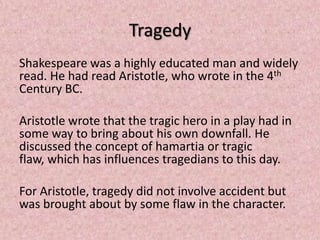 Tragedy
Shakespeare was a highly educated man and widely
read. He had read Aristotle, who wrote in the 4th
Century BC.

Aristotle wrote that the tragic hero in a play had in
some way to bring about his own downfall. He
discussed the concept of hamartia or tragic
flaw, which has influences tragedians to this day.

For Aristotle, tragedy did not involve accident but
was brought about by some flaw in the character.
 