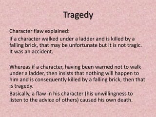 Tragedy
Character flaw explained:
If a character walked under a ladder and is killed by a
falling brick, that may be unfortunate but it is not tragic.
It was an accident.

Whereas if a character, having been warned not to walk
under a ladder, then insists that nothing will happen to
him and is consequently killed by a falling brick, then that
is tragedy.
Basically, a flaw in his character (his unwillingness to
listen to the advice of others) caused his own death.
 