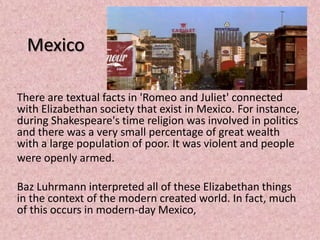 Mexico

There are textual facts in 'Romeo and Juliet' connected
with Elizabethan society that exist in Mexico. For instance,
during Shakespeare's time religion was involved in politics
and there was a very small percentage of great wealth
with a large population of poor. It was violent and people
were openly armed.

Baz Luhrmann interpreted all of these Elizabethan things
in the context of the modern created world. In fact, much
of this occurs in modern-day Mexico,
 