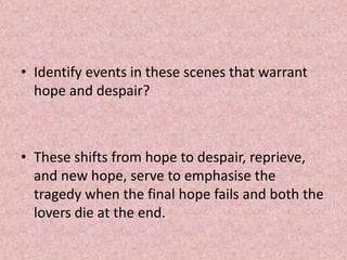 • Identify events in these scenes that warrant
  hope and despair?



• These shifts from hope to despair, reprieve,
  and new hope, serve to emphasise the
  tragedy when the final hope fails and both the
  lovers die at the end.
 