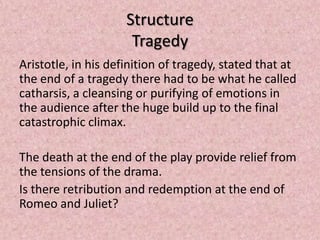 Structure
                      Tragedy
Aristotle, in his definition of tragedy, stated that at
the end of a tragedy there had to be what he called
catharsis, a cleansing or purifying of emotions in
the audience after the huge build up to the final
catastrophic climax.

The death at the end of the play provide relief from
the tensions of the drama.
Is there retribution and redemption at the end of
Romeo and Juliet?
 