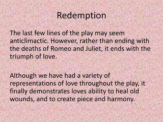 Redemption
The last few lines of the play may seem
anticlimactic. However, rather than ending with
the deaths of Romeo and Juliet, it ends with the
triumph of love.

Although we have had a variety of
representations of love throughout the play, it
finally demonstrates loves ability to heal old
wounds, and to create piece and harmony.
 