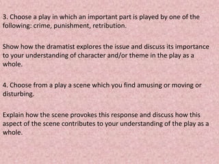 3. Choose a play in which an important part is played by one of the
following: crime, punishment, retribution.

Show how the dramatist explores the issue and discuss its importance
to your understanding of character and/or theme in the play as a
whole.

4. Choose from a play a scene which you find amusing or moving or
disturbing.

Explain how the scene provokes this response and discuss how this
aspect of the scene contributes to your understanding of the play as a
whole.
 