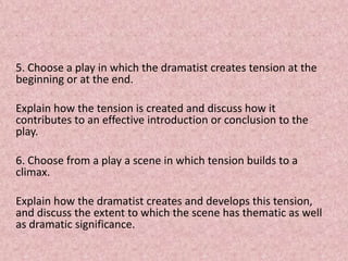5. Choose a play in which the dramatist creates tension at the
beginning or at the end.

Explain how the tension is created and discuss how it
contributes to an effective introduction or conclusion to the
play.

6. Choose from a play a scene in which tension builds to a
climax.

Explain how the dramatist creates and develops this tension,
and discuss the extent to which the scene has thematic as well
as dramatic significance.
 
