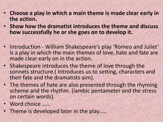 • Choose a play in which a main theme is made clear early in
  the action.
• Show how the dramatist introduces the theme and discuss
  how successfully he or she goes on to develop it.

• Introduction - William Shakespeare’s play ‘Romeo and Juliet’
  is a play in which the main themes of love, hate and fate are
  made clear early on in the action.
• Shakespeare introduces the theme of love through the
  sonnets structure.( Introduces us to setting, characters and
  their fate and the dramatists aim).
• The themes of hate are also presented through the rhyming
  scheme and the rhythm. (iambic pentameter and the stress
  on certain words).
• Word choice ……
• Theme is developed later in the play…..
 