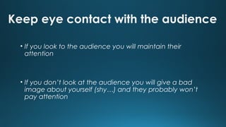 Keep eye contact with the audience
• If you look to the audience you will maintain their
attention

• If you don’t look at the audience you will give a bad
image about yourself (shy…) and they probably won’t
pay attention

 