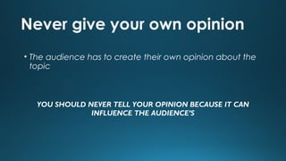 Never give your own opinion
• The audience has to create their own opinion about the
topic

YOU SHOULD NEVER TELL YOUR OPINION BECAUSE IT CAN
INFLUENCE THE AUDIENCE’S

 