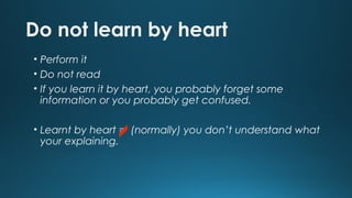 Do not learn by heart
• Perform it
• Do not read
• If you learn it by heart, you probably forget some
information or you probably get confused.
• Learnt by heart = (normally) you don’t understand what
your explaining.

 