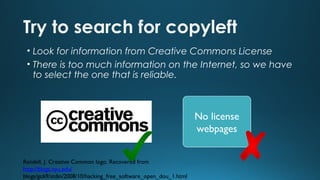 Try to search for copyleft
• Look for information from Creative Commons License
• There is too much information on the Internet, so we have
to select the one that is reliable.

No license
webpages
Randell, J. Creative Common logo. Recovered from
http://blogs.nyu.edu/
blogs/gc69/stdin/2008/10/hacking_free_software_open_dou_1.html

 