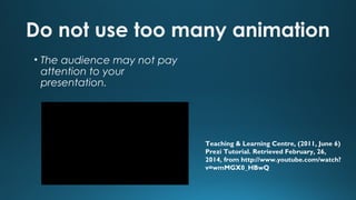 Do not use too many animation
• The audience may not pay
attention to your
presentation.

Teaching & Learning Centre, (2011, June 6)
Prezi Tutorial. Retrieved February, 26,
2014, from http://www.youtube.com/watch?
v=wmMGX0_HBwQ

 