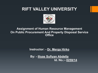 RIFT VALLEY UNIVERSITY
Assignment of Human Resource Management
On Public Procurement And Property Disposal Service
Office
Instructor: - Dr. Merga Hirko
By: - Iliyas Sufiyan Abdella
Id. No.:- 0259/14
 