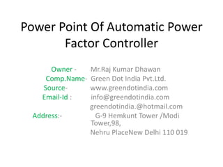 Owner - Mr.Raj Kumar Dhawan
Comp.Name- Green Dot India Pvt.Ltd.
Source- www.greendotindia.com
Email-Id : info@greendotindia.com
greendotindia.@hotmail.com
Address:- G-9 Hemkunt Tower /Modi
Tower,98,
Nehru PlaceNew Delhi 110 019
Power Point Of Automatic Power
Factor Controller
 