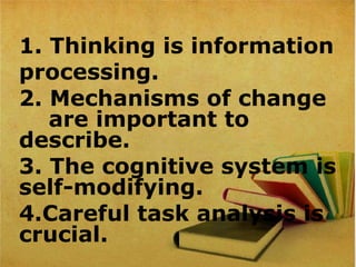 1. Thinking is information
processing.
2. Mechanisms of change
are important to
describe.
3. The cognitive system is
self-modifying.
4.Careful task analysis is
crucial.
 