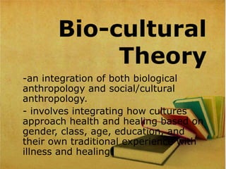 Bio-cultural
Theory
-an integration of both biological 
anthropology and social/cultural 
anthropology.
- involves integrating how cultures 
approach health and healing based on 
gender, class, age, education, and 
their own traditional experience with 
illness and healing.
 