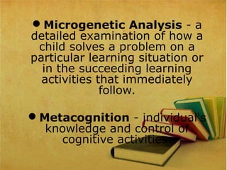 Microgenetic Analysis - a
detailed examination of how a
child solves a problem on a
particular learning situation or
in the succeeding learning
activities that immediately
follow.
Metacognition - individual's
knowledge and control of
cognitive activities.
 