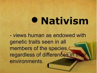 Nativism
- views human as endowed with
genetic traits seen in all
members of the species,
regardless of differences in their
environments.
 