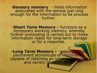 •Sensory memory  - holds information 
associated with the senses just long 
enough for the information to be process 
further. 
•Short Term Memory - functions as a 
temporary working memory, whereby 
further processing is carried out to make 
information ready for long-term storage 
or for a response. 
•Long Term Memory -  represents our 
permanent storehouse of information, 
capable of retaining an unlimited amount 
and variety of information.
 