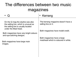 The differences between two music magazines ,[object Object],[object Object],On the Q mag the skyline was also the selling line, which is unusual as the selling line is usually located under the Mast head.  The kerrang magazine doesn't have a selling line on it. Both magazines have very bright colours and eye-catching designs. Both magazines have model credit. Both magazines have large main images. Both magazines have a large masthead which is coloured in white. 