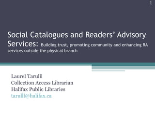 Social Catalogues and Readers’ Advisory Services:  Building trust, promoting community and enhancing RA services outside the physical branch Laurel Tarulli Collection Access Librarian Halifax Public Libraries [email_address] 