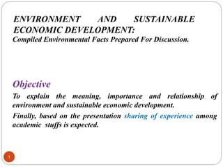 ENVIRONMENT AND SUSTAINABLE
ECONOMIC DEVELOPMENT:
1
Compiled Environmental Facts Prepared For Discussion.
Objective
To explain the meaning, importance and relationship of
environment and sustainable economic development.
Finally, based on the presentation sharing of experience among
academic stuffs is expected.
 