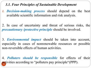 3.1. Four Principles of Sustainable Development
10
1. Decision-making process should depend on the best
available scientific information and risk analysis.
2. In case of uncertainty and threat of serious risks, the
precautionary /protective principle should be involved.
3. Environmental impact should be taken into account,
especially in cases of nonrenewable resources or possible
non-reversible effects of human activities.
4. Polluters should be responsible for effects of their
activities according to “polluters pay principle“(PPP).
 