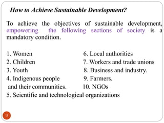 How to Achieve Sustainable Development?
11
To achieve the objectives of sustainable development,
empowering the following sections of society is a
mandatory condition.
1. Women 6. Local authorities
2. Children 7. Workers and trade unions
3. Youth 8. Business and industry.
4. Indigenous people 9. Farmers.
and their communities. 10. NGOs
5. Scientific and technological organizations
 