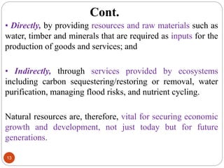 Cont.
13
• Directly, by providing resources and raw materials such as
water, timber and minerals that are required as inputs for the
production of goods and services; and
• Indirectly, through services provided by ecosystems
including carbon sequestering/restoring or removal, water
purification, managing flood risks, and nutrient cycling.
Natural resources are, therefore, vital for securing economic
growth and development, not just today but for future
generations.
 