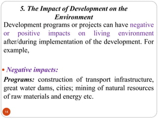 5. The Impact of Development on the
Environment
14
Development programs or projects can have negative
or positive impacts on living environment
after/during implementation of the development. For
example,
 Negative impacts:
Programs: construction of transport infrastructure,
great water dams, cities; mining of natural resources
of raw materials and energy etc.
 